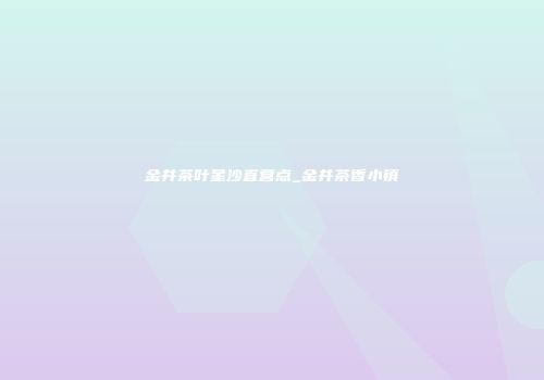 金井茶叶星沙直营点_金井茶香小镇