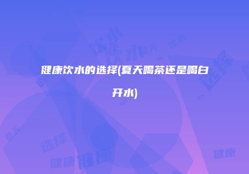 健康饮水的选择(夏天喝茶还是喝白开水)