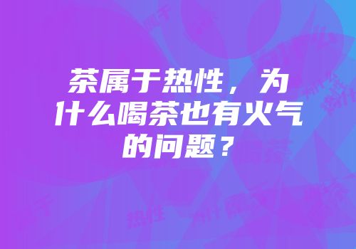 茶属于热性，为什么喝茶也有火气的问题？