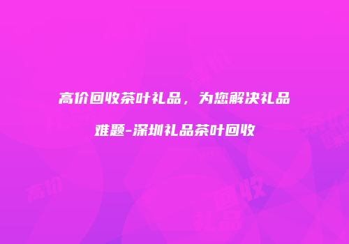 高价回收茶叶礼品，为您解决礼品难题-深圳礼品茶叶回收