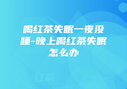 喝红茶失眠一夜没睡-晚上喝红茶失眠怎么办