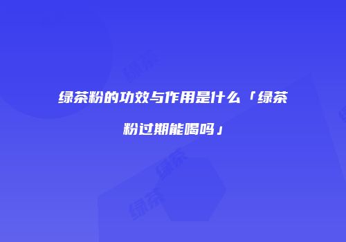 绿茶粉的功效与作用是什么「绿茶粉过期能喝吗」