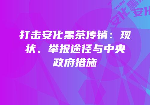 打击安化黑茶传销：现状、举报途径与中央政府措施