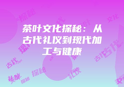 茶叶文化探秘：从古代礼仪到现代加工与健康