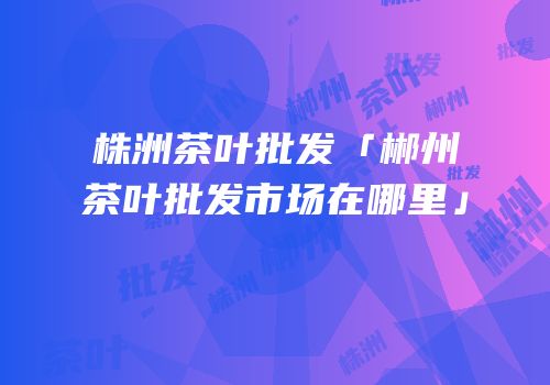 株洲茶叶批发「郴州茶叶批发市场在哪里」