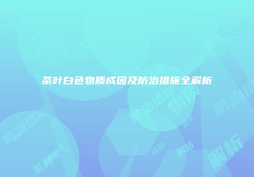 茶叶白色物质成因及防治措施全解析