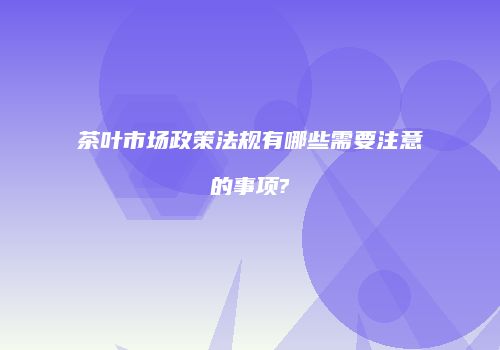 茶叶市场政策法规有哪些需要注意的事项?
