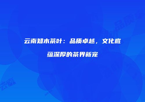 云南知木茶叶：品质卓越，文化底蕴深厚的茶界新宠