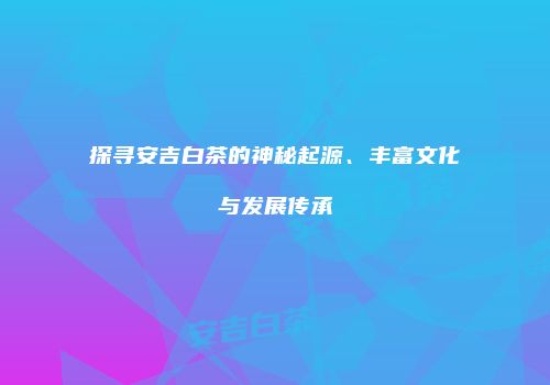 探寻安吉白茶的神秘起源、丰富文化与发展传承