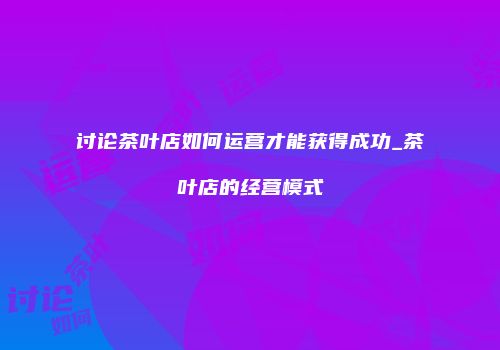 讨论茶叶店如何运营才能获得成功_茶叶店的经营模式