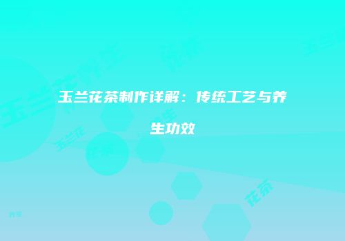 玉兰花茶制作详解：传统工艺与养生功效