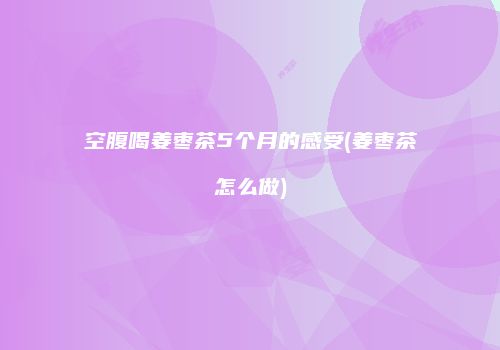空腹喝姜枣茶5个月的感受(姜枣茶怎么做)