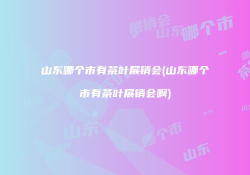 山东哪个市有茶叶展销会(山东哪个市有茶叶展销会啊)