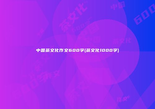 中国茶文化作文600字(茶文化1000字)