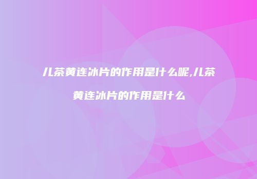 儿茶黄连冰片的作用是什么呢,儿茶黄连冰片的作用是什么