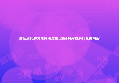 源远流长的文化传承之路_探秘民间以茶代礼的风俗