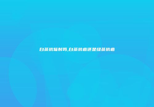 白茶抗辐射吗,白茶抗癌还是绿茶抗癌