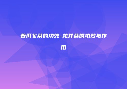 普洱冬茶的功效-龙井茶的功效与作用