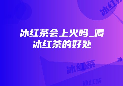 冰红茶会上火吗_喝冰红茶的好处