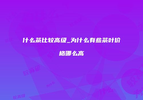 什么茶比较高级_为什么有些茶叶价格哪么高