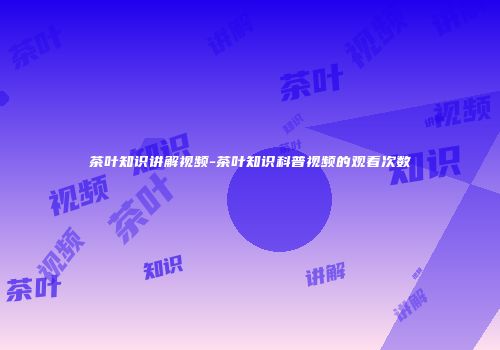 茶叶知识讲解视频-茶叶知识科普视频的观看次数