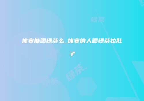 体寒能喝绿茶么_体寒的人喝绿茶拉肚子