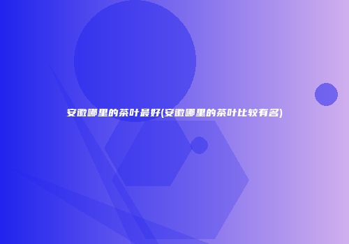 安徽哪里的茶叶最好(安徽哪里的茶叶比较有名)