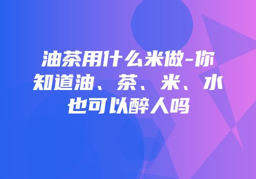油茶用什么米做-你知道油、茶、米、水也可以醉人吗
