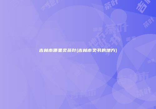 吉林市哪里卖茶叶(吉林市卖书的地方)