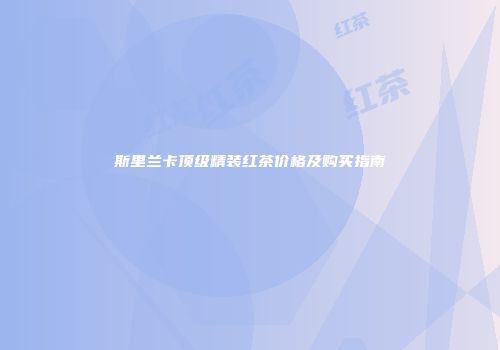 斯里兰卡顶级精装红茶价格及购买指南