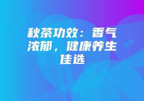 秋茶功效：香气浓郁，健康养生佳选