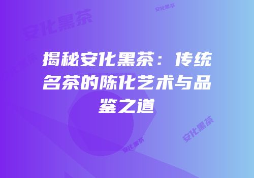 揭秘安化黑茶：传统名茶的陈化艺术与品鉴之道