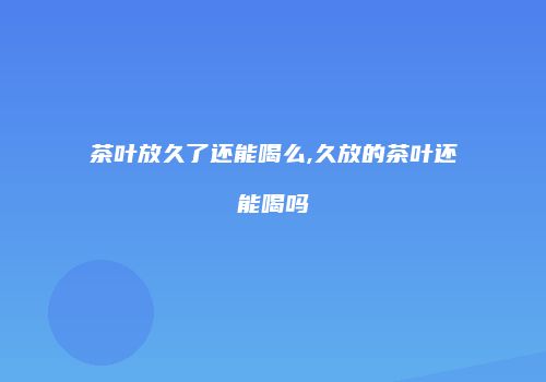 茶叶放久了还能喝么,久放的茶叶还能喝吗