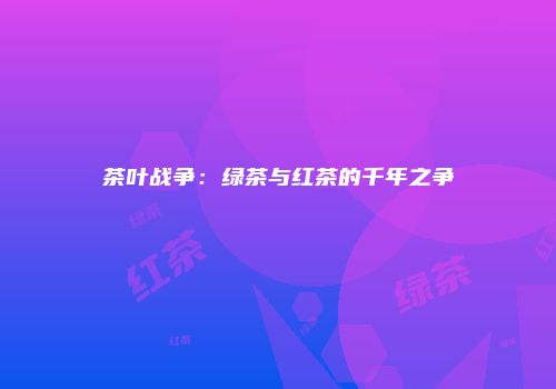 茶叶战争：绿茶与红茶的千年之争