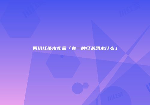 四川红茶木礼盒「有一种红茶叫木什么」