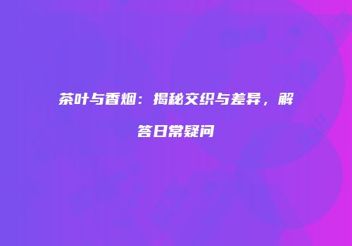 茶叶与香烟：揭秘交织与差异，解答日常疑问
