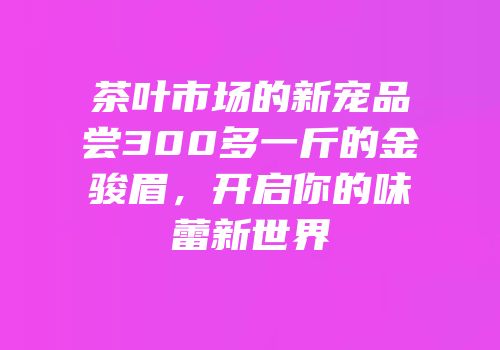 茶叶市场的新宠品尝300多一斤的金骏眉，开启你的味蕾新世界