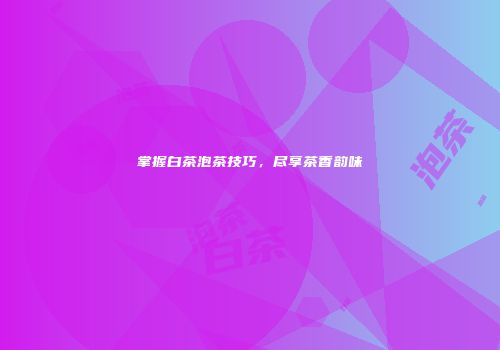 掌握白茶泡茶技巧，尽享茶香韵味