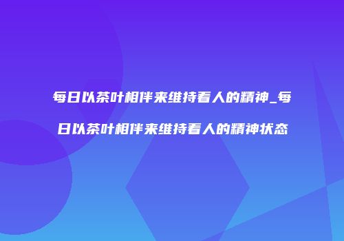 每日以茶叶相伴来维持着人的精神_每日以茶叶相伴来维持着人的精神状态