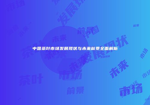 中国茶叶市场发展现状与未来前景全面解析