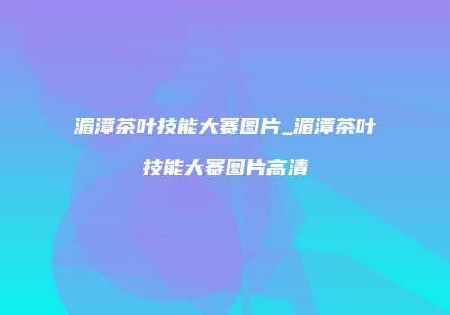 湄潭茶叶技能大赛图片_湄潭茶叶技能大赛图片高清