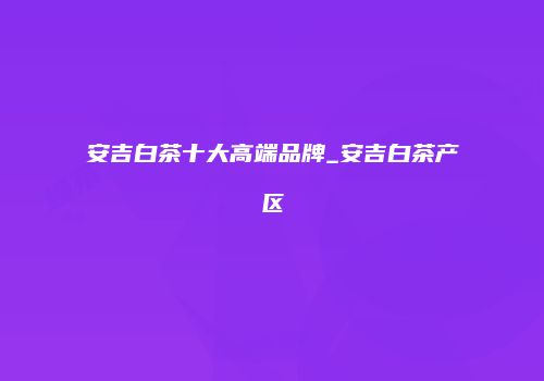 安吉白茶十大高端品牌_安吉白茶产区