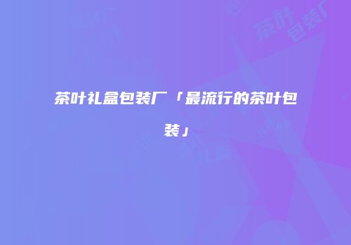 茶叶礼盒包装厂「最流行的茶叶包装」