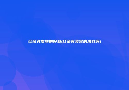 红茶对皮肤的好处(红茶有美容的功效吗)