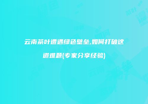云南茶叶遭遇绿色壁垒,如何打破这道难题(专家分享经验)