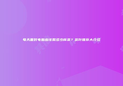 每天面对电脑应该喝多少杯茶？茶叶推荐大介绍