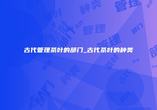 古代管理茶叶的部门_古代茶叶的种类