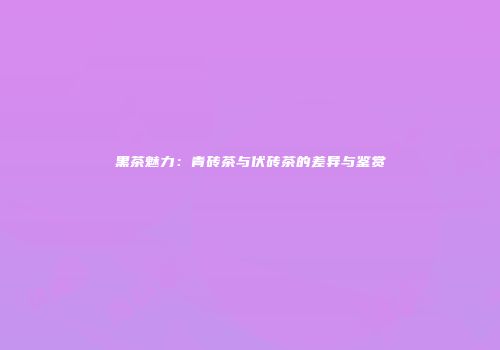 黑茶魅力：青砖茶与伏砖茶的差异与鉴赏
