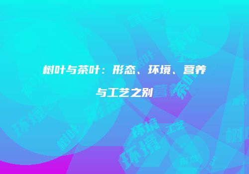 树叶与茶叶：形态、环境、营养与工艺之别