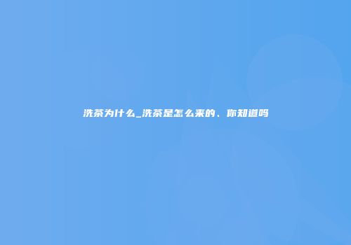 洗茶为什么_洗茶是怎么来的、你知道吗